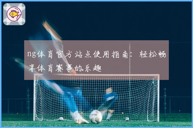 ng体育官方站点使用指南：轻松畅享体育赛事的乐趣